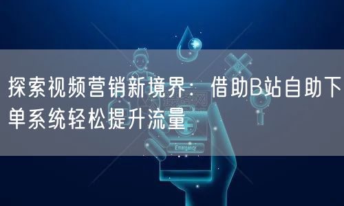 探索视频营销新境界：借助B站自助下单系统轻松提升流量