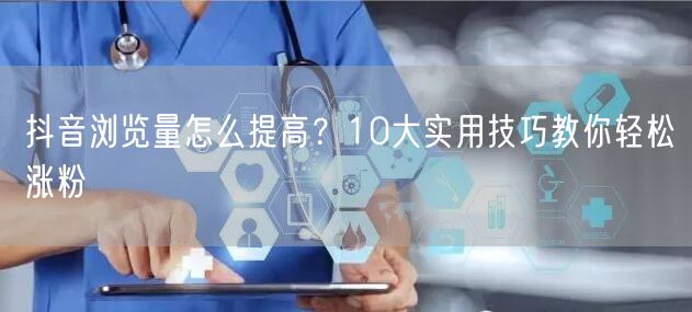 抖音浏览量怎么提高？10大实用技巧教你轻松涨粉