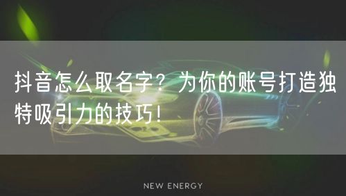 抖音怎么取名字？为你的账号打造独特吸引力的技巧！