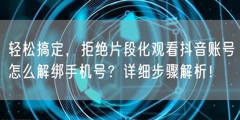 轻松搞定，拒绝片段化观看抖音账号怎么解绑手机号？详细步骤解析！