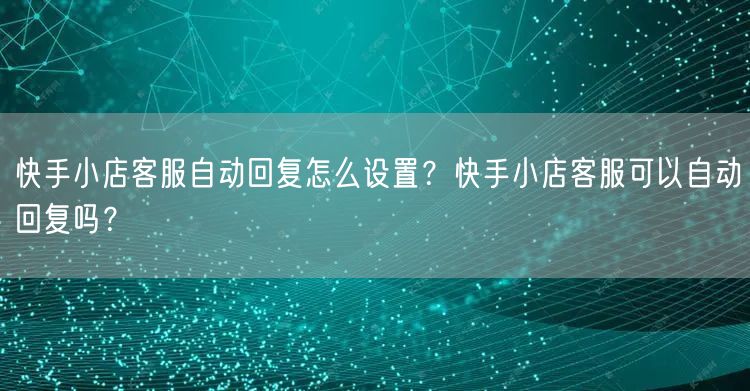 快手小店客服自动回复怎么设置？快手小店客服可以自动回复吗？