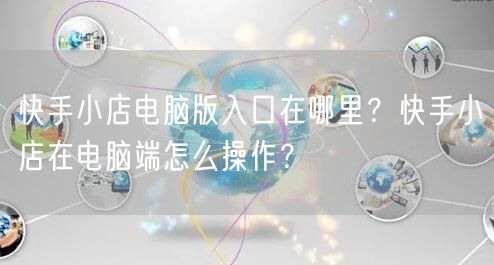 快手小店电脑版入口在哪里？快手小店在电脑端怎么操作？