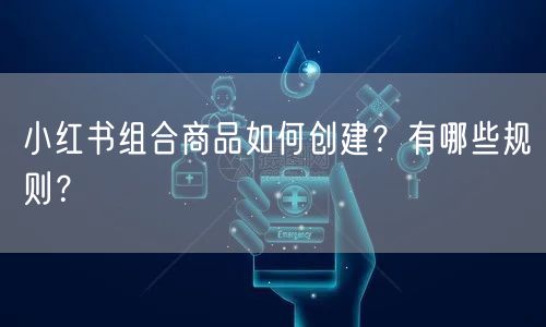 小红书组合商品如何创建？有哪些规则？