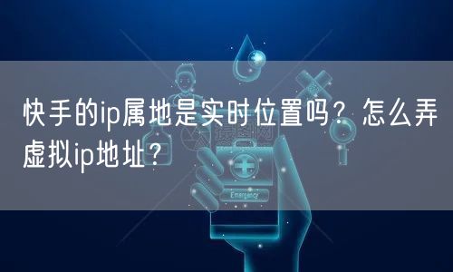 快手的ip属地是实时位置吗？怎么弄虚拟ip地址？