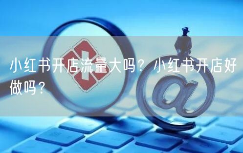 小红书开店流量大吗？小红书开店好做吗？