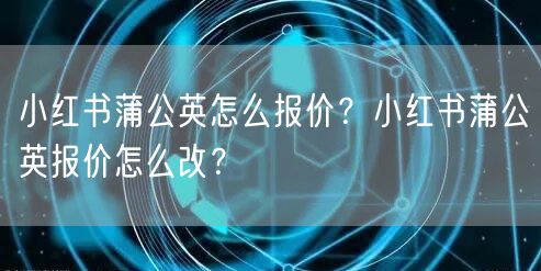 小红书蒲公英怎么报价？小红书蒲公英报价怎么改？