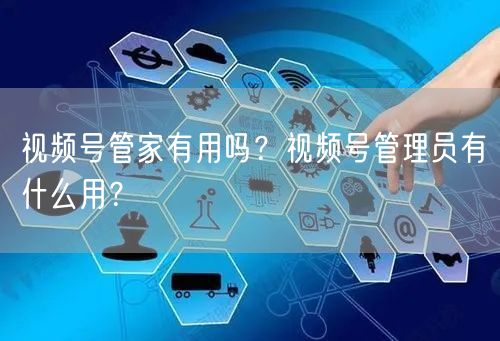 视频号管家有用吗？视频号管理员有什么用？