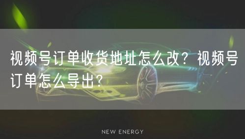 视频号订单收货地址怎么改？视频号订单怎么导出？