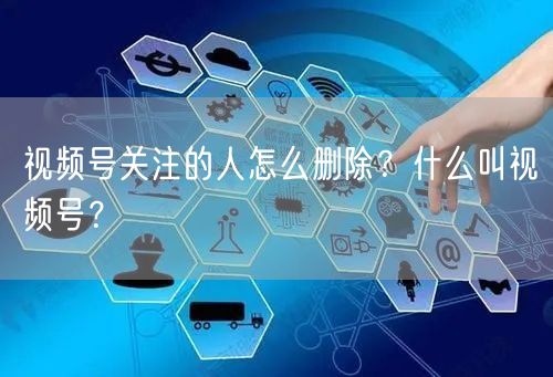 视频号关注的人怎么删除？什么叫视频号？