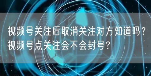 视频号关注后取消关注对方知道吗？视频号点关注会不会封号？