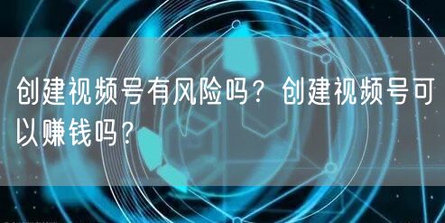 创建视频号有风险吗？创建视频号可以赚钱吗？