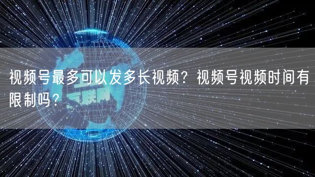 视频号最多可以发多长视频？视频号视频时间有限制吗？