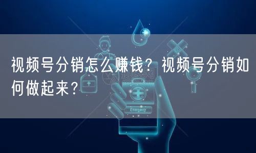 视频号分销怎么赚钱？视频号分销如何做起来？