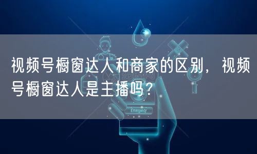 视频号橱窗达人和商家的区别，视频号橱窗达人是主播吗？