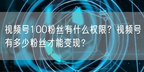 视频号100粉丝有什么权限？视频号有多少粉丝才能变现？