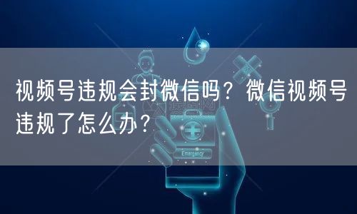 视频号违规会封微信吗？微信视频号违规了怎么办？