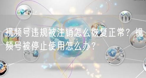 视频号违规被注销怎么恢复正常？视频号被停止使用怎么办？
