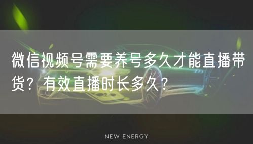 微信视频号需要养号多久才能直播带货？有效直播时长多久？
