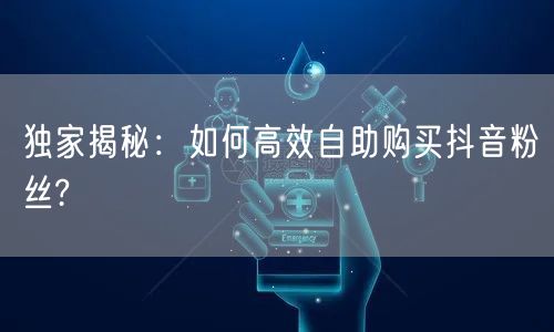 独家揭秘：如何高效自助购买抖音粉丝?