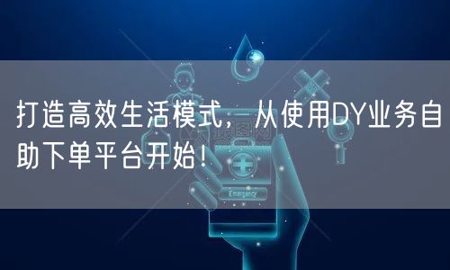 打造高效生活模式，从使用DY业务自助下单平台开始！