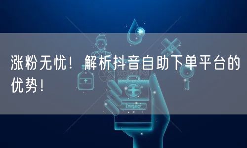 涨粉无忧！解析抖音自助下单平台的优势！