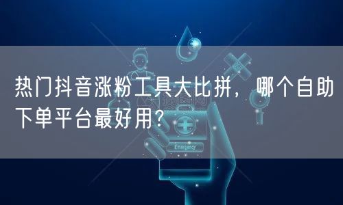 热门抖音涨粉工具大比拼，哪个自助下单平台最好用？