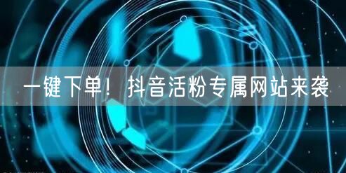 一键下单！抖音活粉专属网站来袭