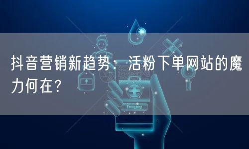 抖音营销新趋势：活粉下单网站的魔力何在？