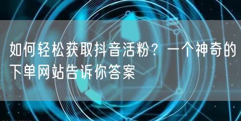 如何轻松获取抖音活粉？一个神奇的下单网站告诉你答案