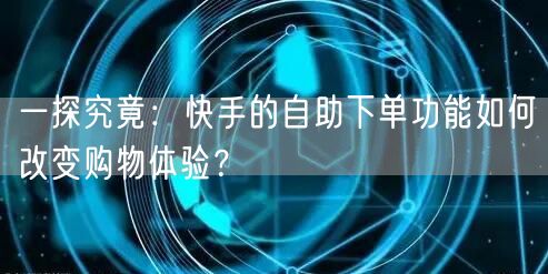 一探究竟：快手的自助下单功能如何改变购物体验？