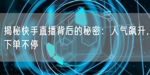 揭秘快手直播背后的秘密：人气飙升，下单不停