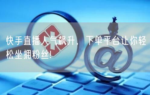 快手直播人气飙升，下单平台让你轻松坐拥粉丝!