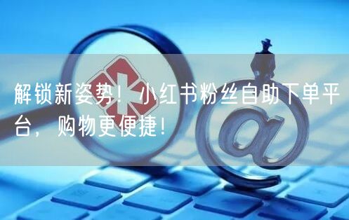 解锁新姿势！小红书粉丝自助下单平台，购物更便捷！