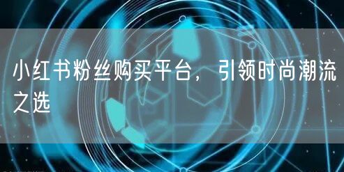小红书粉丝购买平台，引领时尚潮流之选