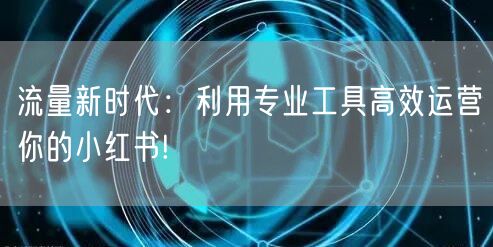 流量新时代：利用专业工具高效运营你的小红书!