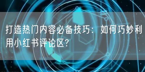 打造热门内容必备技巧：如何巧妙利用小红书评论区?