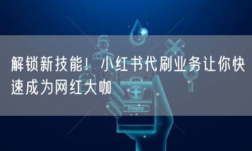 解锁新技能！小红书代刷业务让你快速成为网红大咖