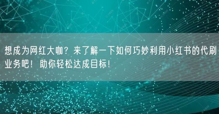 想成为网红大咖？来了解一下如何巧妙利用小红书的代刷业务吧！助你轻松达成目标！