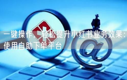 一键操作，轻松提升小红书业务效果：使用自助下单平台