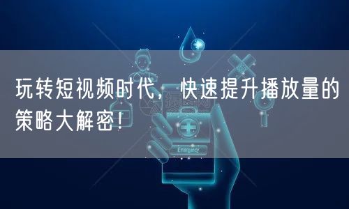 玩转短视频时代，快速提升播放量的策略大解密！