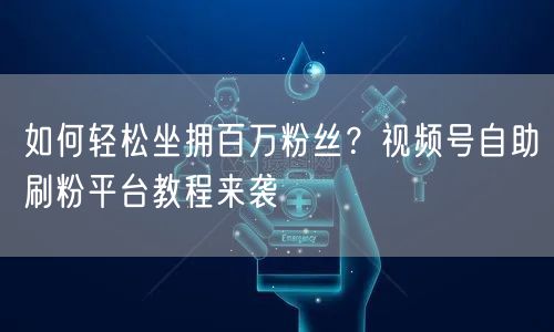 如何轻松坐拥百万粉丝？视频号自助刷粉平台教程来袭
