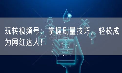 玩转视频号：掌握刷量技巧，轻松成为网红达人！