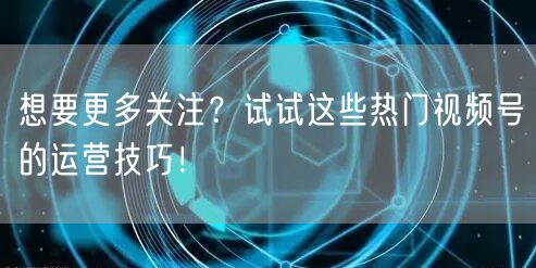 想要更多关注？试试这些热门视频号的运营技巧！