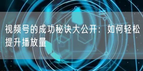 视频号的成功秘诀大公开：如何轻松提升播放量