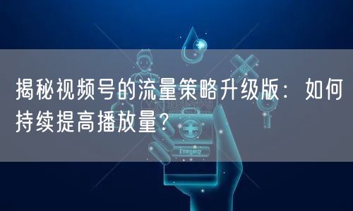 揭秘视频号的流量策略升级版：如何持续提高播放量？