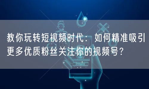 教你玩转短视频时代：如何精准吸引更多优质粉丝关注你的视频号？