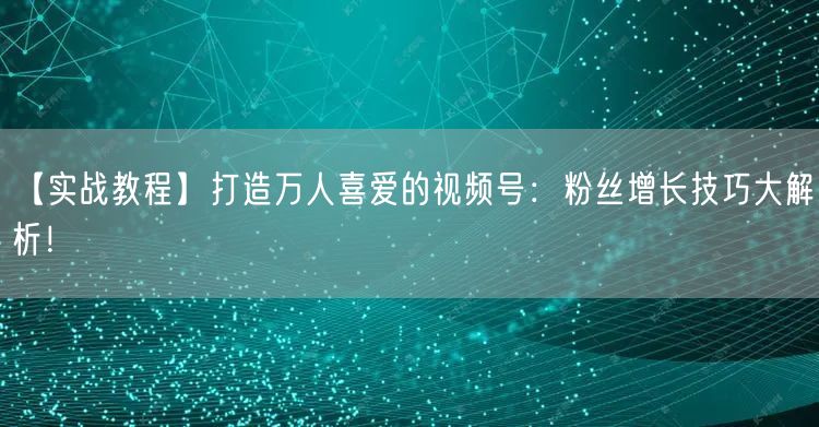 【实战教程】打造万人喜爱的视频号：粉丝增