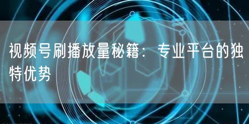 视频号刷播放量秘籍：专业平台的独特优势
