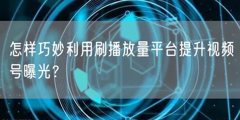 怎样巧妙利用刷播放量平台提升视频号曝光？