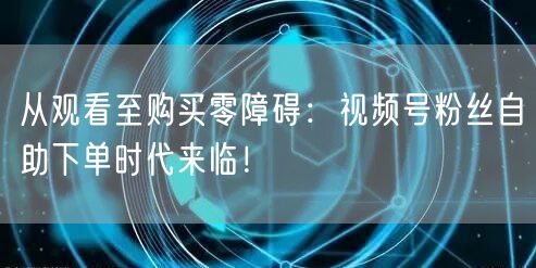 从观看至购买零障碍：视频号粉丝自助下单时代来临！